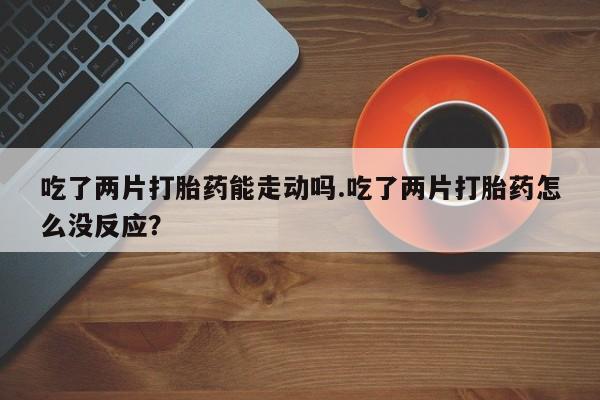 打胎药购买联系吃了两片打胎药能走动吗.吃了两片打胎药怎么没反应？
