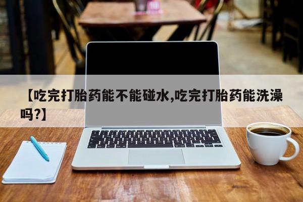 打胎药购买联系【吃完打胎药能不能碰水,吃完打胎药能洗澡吗?】
