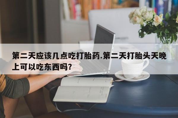 打胎药购买联系第二天应该几点吃打胎药.第二天打胎头天晚上可以吃东西吗？