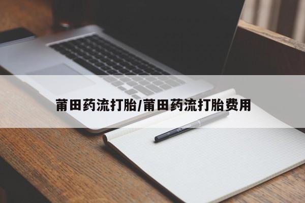 打胎药购买联系莆田药流打胎/莆田药流打胎费用