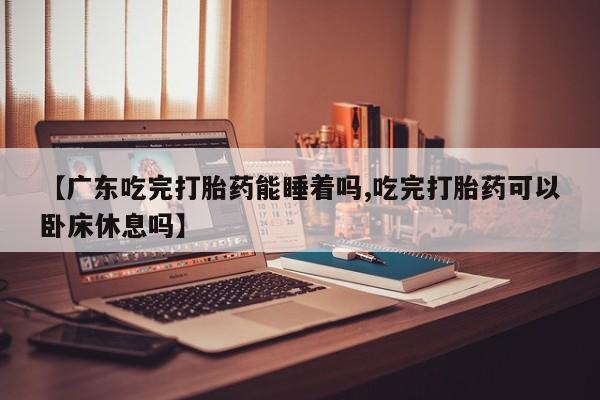 打胎药购买联系【广东吃完打胎药能睡着吗,吃完打胎药可以卧床休息吗】