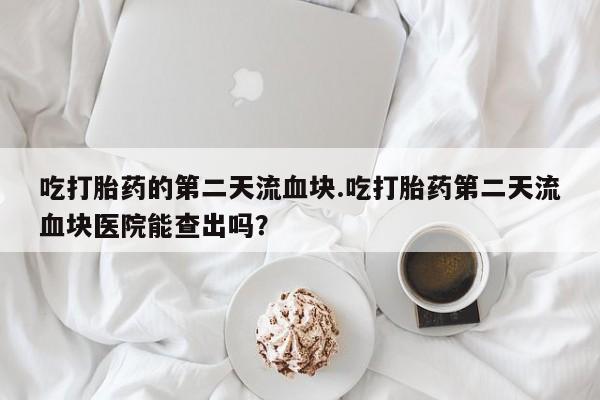 打胎药购买联系吃打胎药的第二天流血块.吃打胎药第二天流血块医院能查出吗？