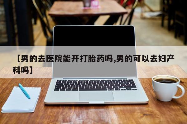 打胎药购买联系【男的去医院能开打胎药吗,男的可以去妇产科吗】