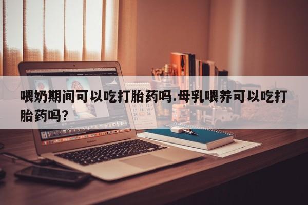 打胎药购买联系喂奶期间可以吃打胎药吗.母乳喂养可以吃打胎药吗？