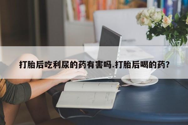 打胎药购买联系打胎后吃利尿的药有害吗.打胎后喝的药？