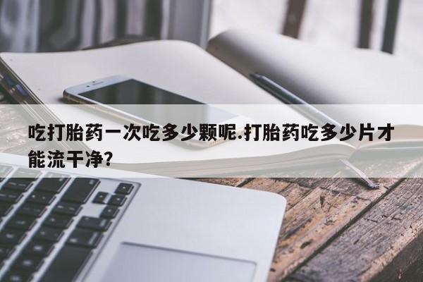 打胎药购买联系吃打胎药一次吃多少颗呢.打胎药吃多少片才能流干净？
