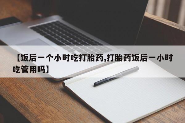 打胎药购买联系【饭后一个小时吃打胎药,打胎药饭后一小时吃管用吗】