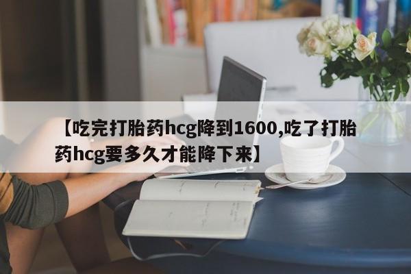 打胎药购买联系【吃完打胎药hcg降到1600,吃了打胎药hcg要多久才能降下来】