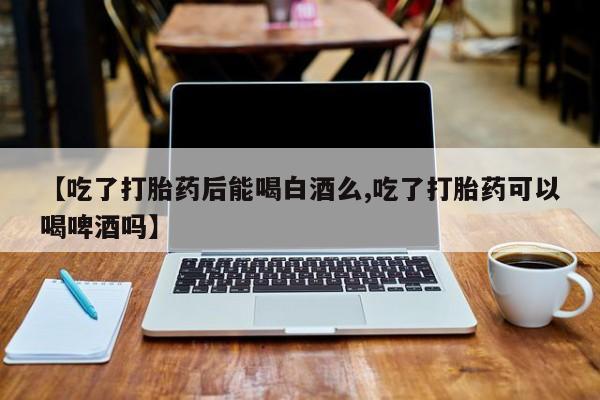 打胎药购买联系【吃了打胎药后能喝白酒么,吃了打胎药可以喝啤酒吗】
