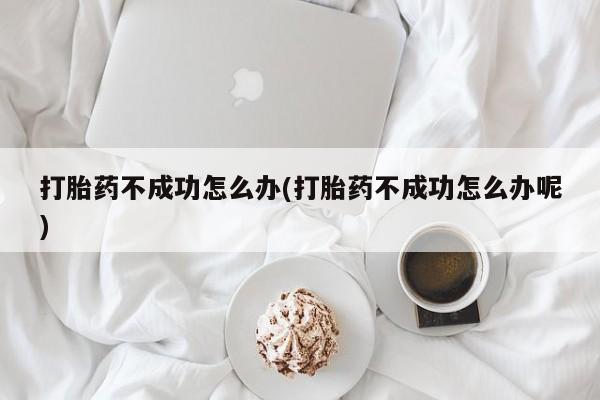 打胎药购买联系打胎药不成功怎么办(打胎药不成功怎么办呢)