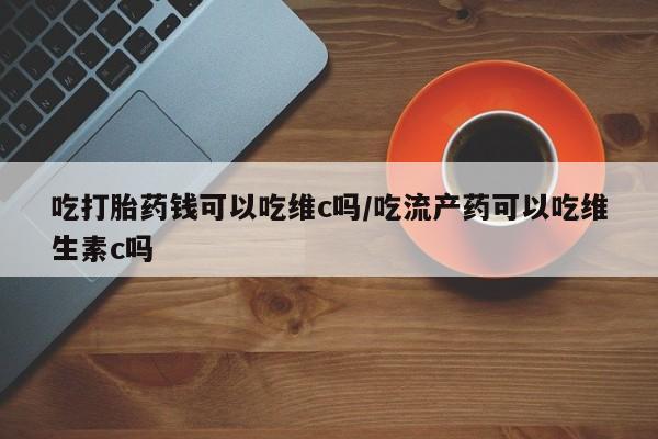 打胎药购买联系吃打胎药钱可以吃维c吗/吃流产药可以吃维生素c吗