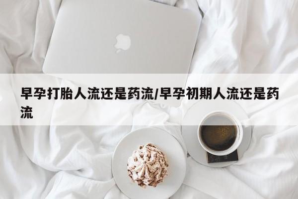 打胎药购买联系早孕打胎人流还是药流/早孕初期人流还是药流