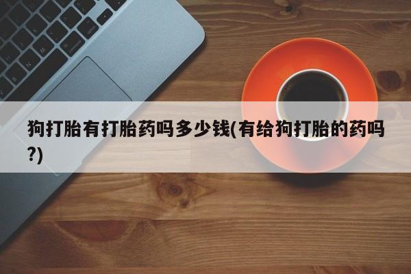 打胎药购买联系狗打胎有打胎药吗多少钱(有给狗打胎的药吗?)