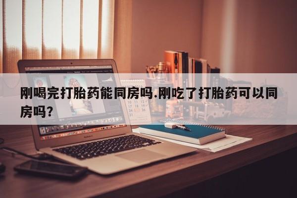 打胎药购买联系刚喝完打胎药能同房吗.刚吃了打胎药可以同房吗？