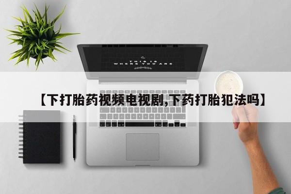 打胎药购买联系【下打胎药视频电视剧,下药打胎犯法吗】