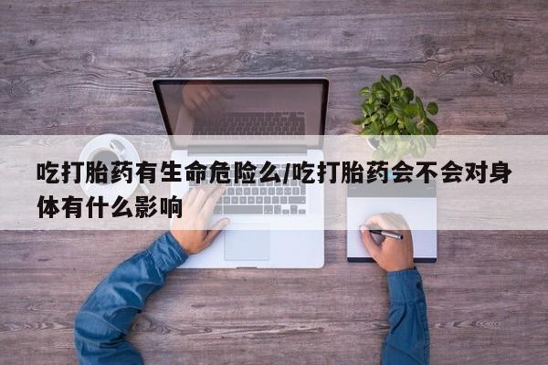 打胎药购买联系吃打胎药有生命危险么/吃打胎药会不会对身体有什么影响