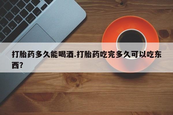 打胎药购买联系打胎药多久能喝酒.打胎药吃完多久可以吃东西？