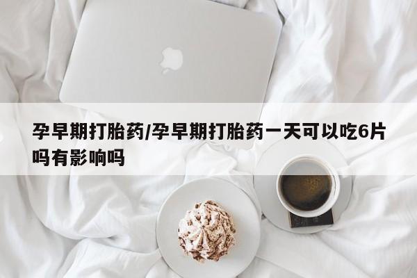 打胎药购买联系孕早期打胎药/孕早期打胎药一天可以吃6片吗有影响吗