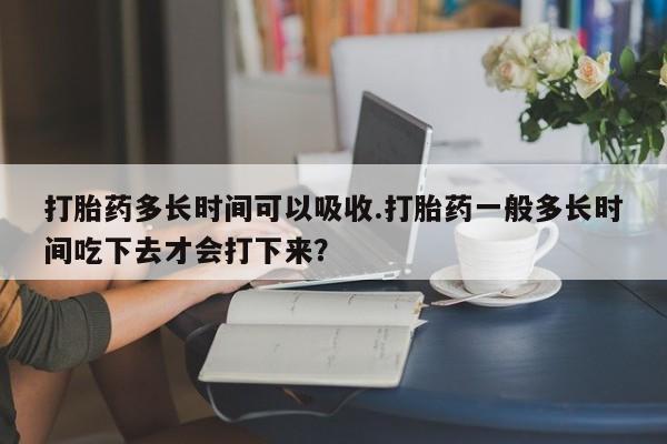 打胎药购买联系打胎药多长时间可以吸收.打胎药一般多长时间吃下去才会打下来？