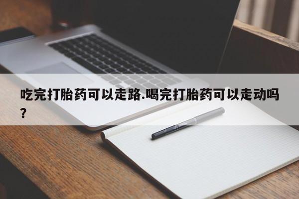 打胎药购买联系吃完打胎药可以走路.喝完打胎药可以走动吗？