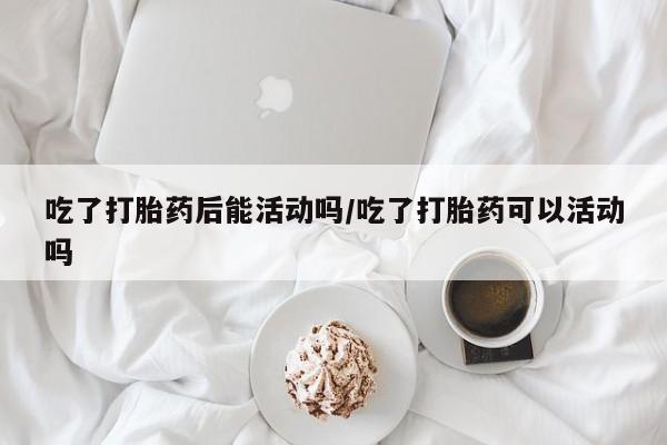 打胎药购买联系吃了打胎药后能活动吗/吃了打胎药可以活动吗