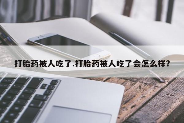 打胎药购买联系打胎药被人吃了.打胎药被人吃了会怎么样？