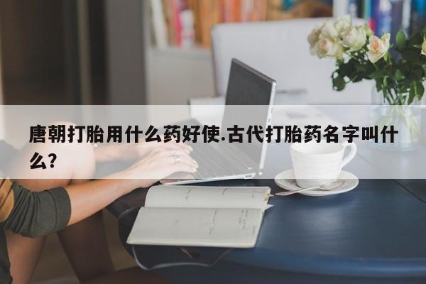 打胎药购买联系唐朝打胎用什么药好使.古代打胎药名字叫什么?