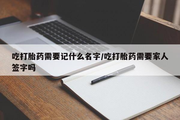 打胎药购买联系吃打胎药需要记什么名字/吃打胎药需要家人签字吗