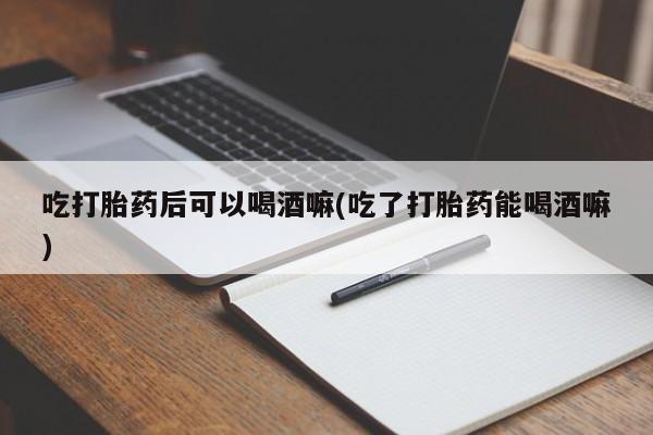 打胎药购买联系吃打胎药后可以喝酒嘛(吃了打胎药能喝酒嘛)